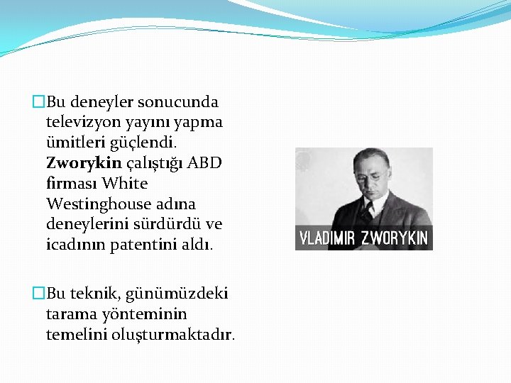 �Bu deneyler sonucunda televizyon yayını yapma ümitleri güçlendi. Zworykin çalıştığı ABD firması White Westinghouse