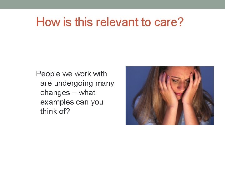 How is this relevant to care? People we work with are undergoing many changes