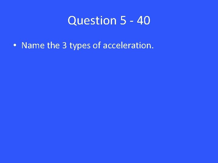 Question 5 - 40 • Name the 3 types of acceleration. 