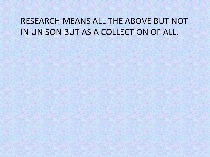 RESEARCH MEANS ALL THE ABOVE BUT NOT IN UNISON BUT AS A COLLECTION OF