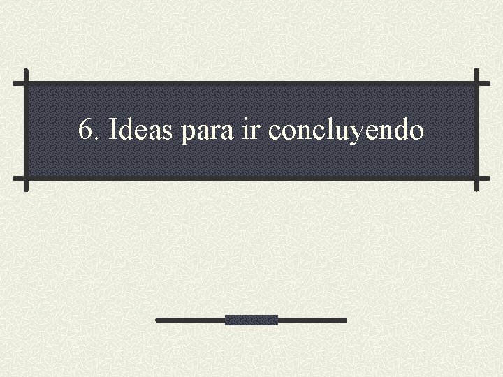 6. Ideas para ir concluyendo 