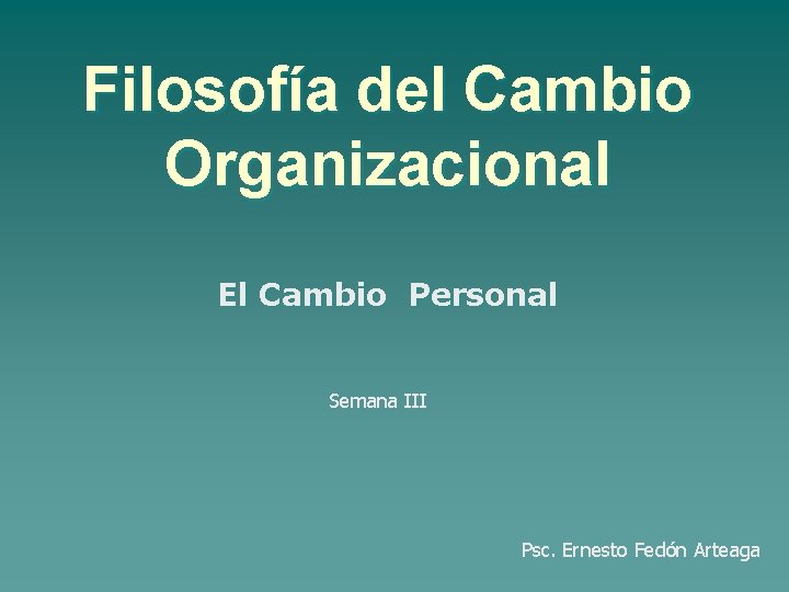 Filosofía del Cambio Organizacional El Cambio Personal Semana III Psc. Ernesto Fedón Arteaga 