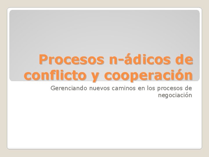 Procesos n-ádicos de conflicto y cooperación Gerenciando nuevos caminos en los procesos de negociación