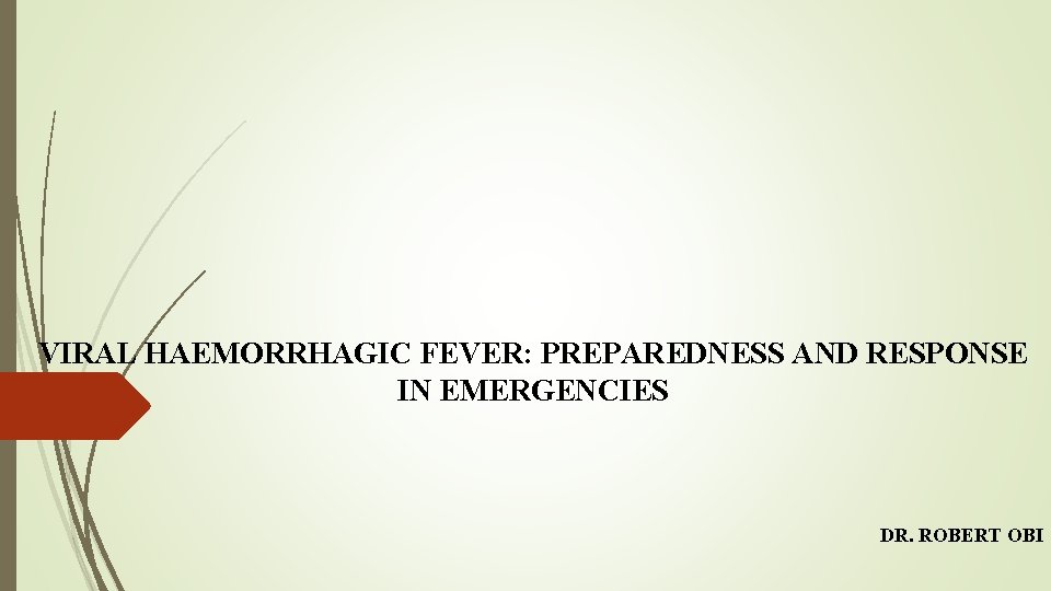 VIRAL HAEMORRHAGIC FEVER: PREPAREDNESS AND RESPONSE IN EMERGENCIES DR. ROBERT OBI 