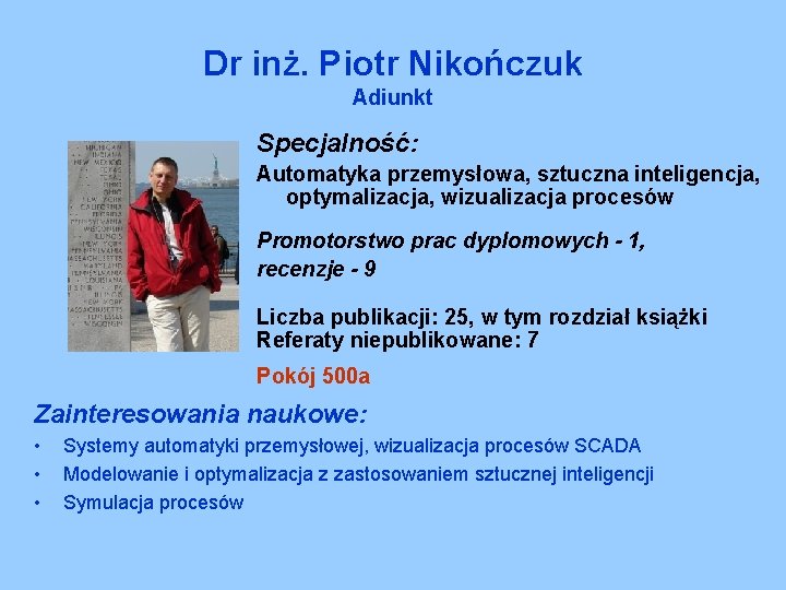 Dr inż. Piotr Nikończuk Adiunkt Specjalność: Automatyka przemysłowa, sztuczna inteligencja, optymalizacja, wizualizacja procesów Promotorstwo