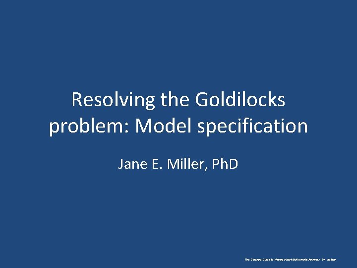 Resolving the Goldilocks problem: Model specification Jane E. Miller, Ph. D The Chicago Guide