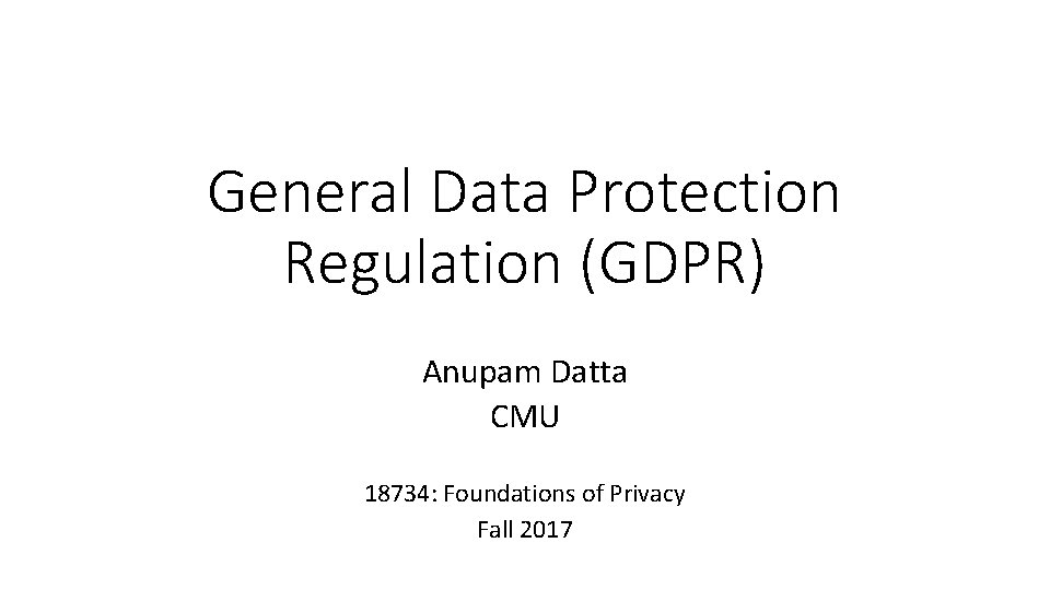 General Data Protection Regulation (GDPR) Anupam Datta CMU 18734: Foundations of Privacy Fall 2017