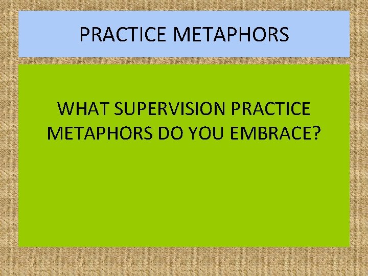 PRACTICE METAPHORS WHAT SUPERVISION PRACTICE METAPHORS DO YOU EMBRACE? 