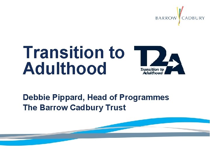 Transition to Adulthood Debbie Pippard, Head of Programmes The Barrow Cadbury Trust 