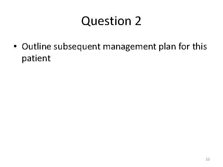 Question 2 • Outline subsequent management plan for this patient 10 Question 2 • Outline subsequent management plan for this patient 10