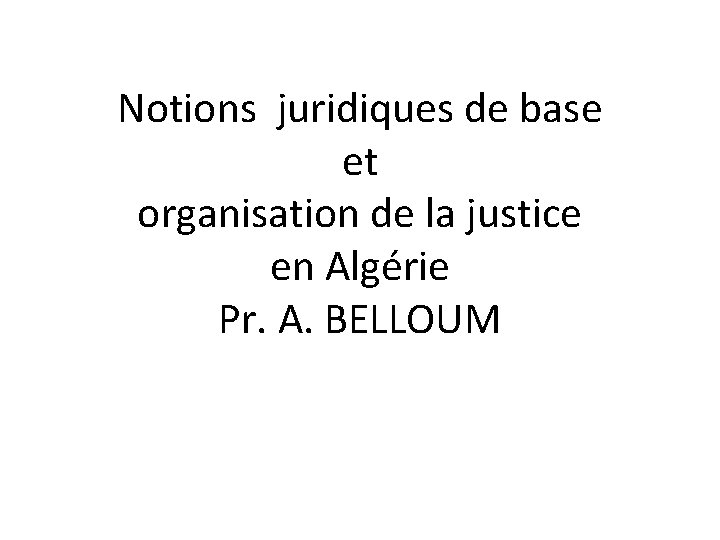 Notions juridiques de base et organisation de la justice en Algérie Pr. A. BELLOUM