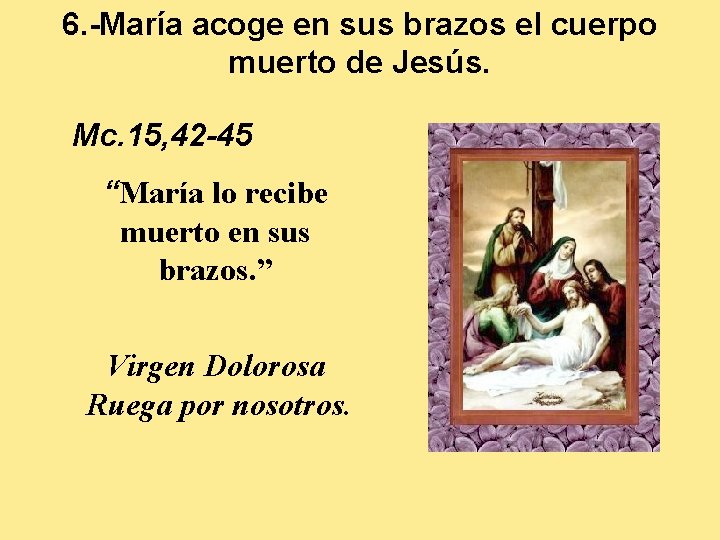 6. -María acoge en sus brazos el cuerpo muerto de Jesús. Mc. 15, 42