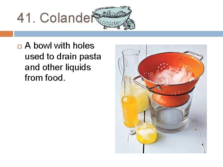 41. Colander A bowl with holes used to drain pasta and other liquids from