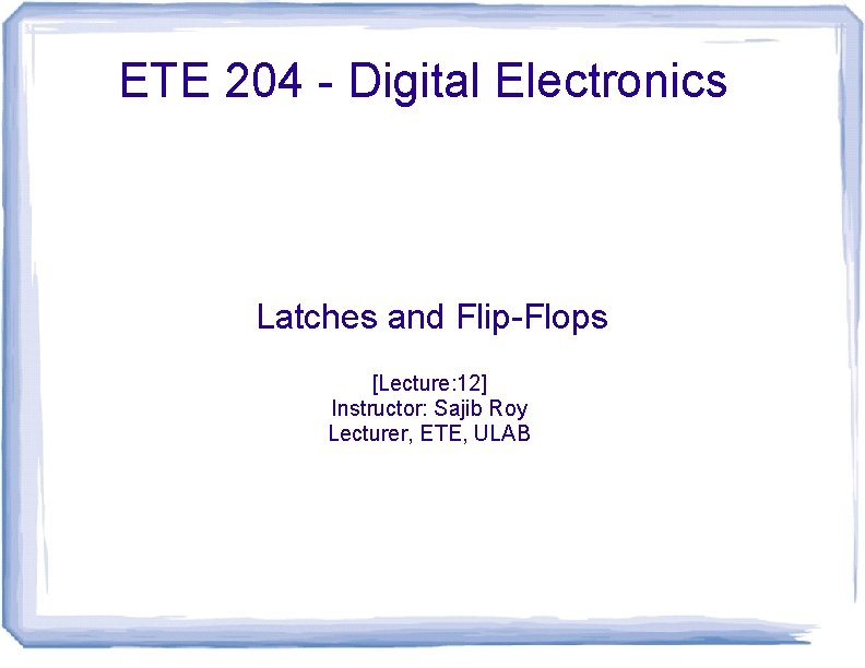 ETE 204 - Digital Electronics Latches and Flip-Flops [Lecture: 12] Instructor: Sajib Roy Lecturer,