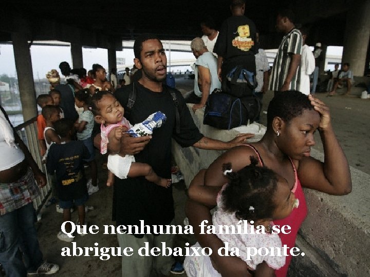 Que nenhuma família se abrigue debaixo da ponte. 