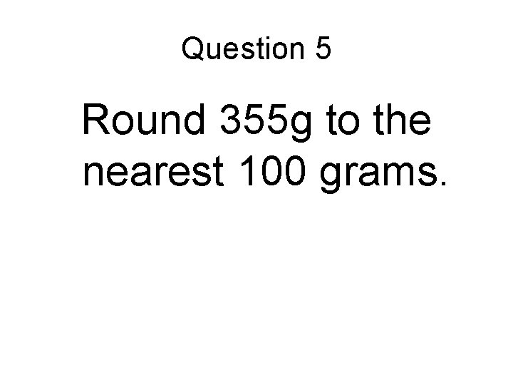 Question 5 Round 355 g to the nearest 100 grams. 
