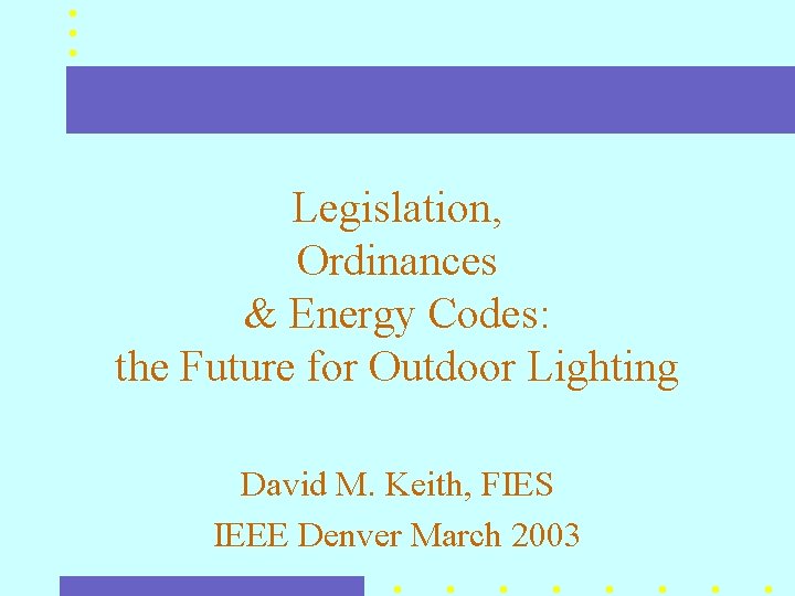 Legislation, Ordinances & Energy Codes: the Future for Outdoor Lighting David M. Keith, FIES Legislation, Ordinances & Energy Codes: the Future for Outdoor Lighting David M. Keith, FIES
