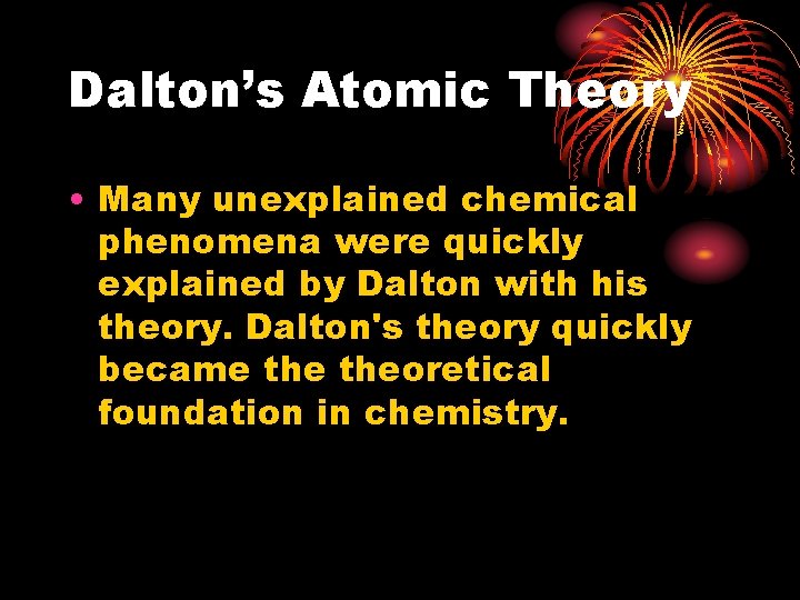 Dalton’s Atomic Theory • Many unexplained chemical phenomena were quickly explained by Dalton with Dalton’s Atomic Theory • Many unexplained chemical phenomena were quickly explained by Dalton with