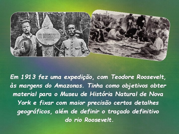 Em 1913 fez uma expedição, com Teodore Roosevelt, às margens do Amazonas. Tinha como