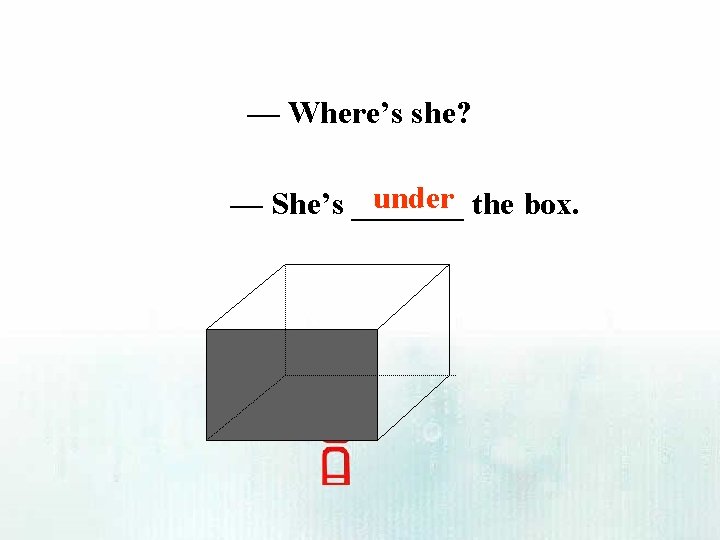 — Where’s she? under the box. — She’s _______ 