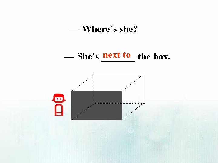 — Where’s she? next to the box. — She’s _______ 