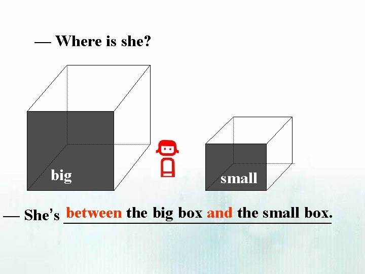 — Where is she? big small between the big box and the small box.