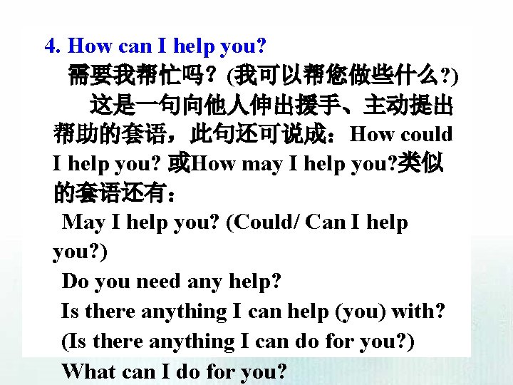 4. How can I help you? 需要我帮忙吗？(我可以帮您做些什么? ) 这是一句向他人伸出援手、主动提出 帮助的套语，此句还可说成：How could I help you?