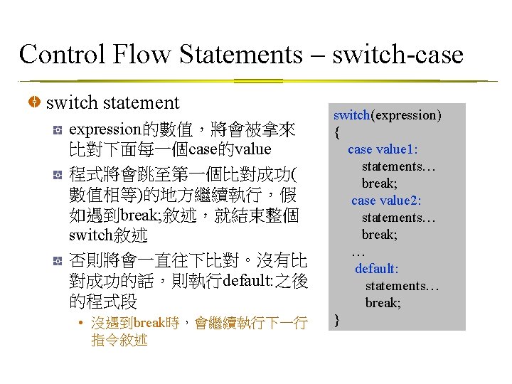 Control Flow Statements – switch-case switch statement expression的數值，將會被拿來 比對下面每一個case的value 程式將會跳至第一個比對成功( 數值相等)的地方繼續執行，假 如遇到break; 敘述，就結束整個 switch敘述