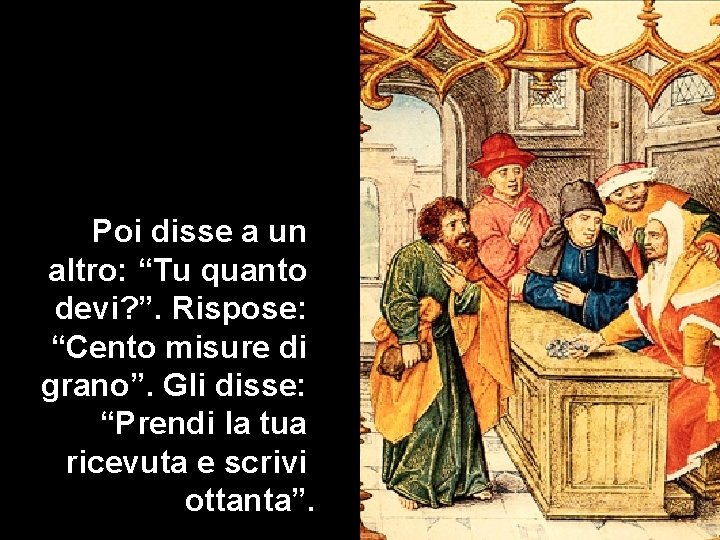 Poi disse a un altro: “Tu quanto devi? ”. Rispose: “Cento misure di grano”.