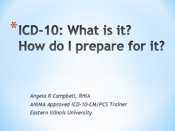 * Angela R Campbell, RHIA AHIMA Approved ICD-10 -CM/PCS Trainer Eastern Illinois University 