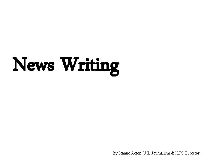 News Writing By Jeanne Acton, UIL Journalism & ILPC Director 