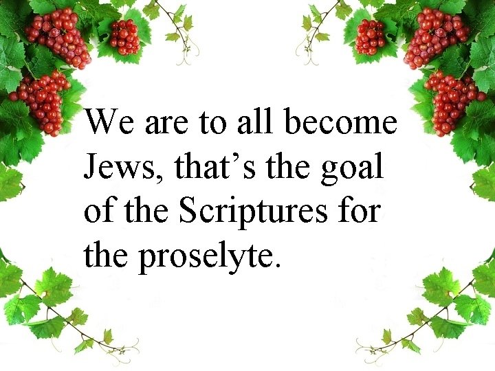 We are to all become Jews, that’s the goal of the Scriptures for the