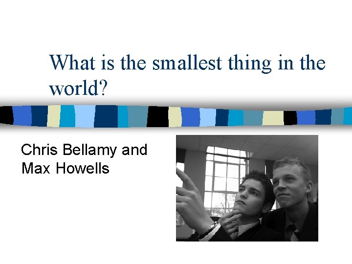 What is the smallest thing in the world? Chris Bellamy and Max Howells 