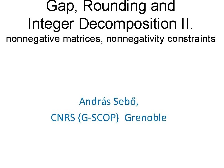 Gap, Rounding and Integer Decomposition II. nonnegative matrices, nonnegativity constraints András Sebő, CNRS (G-SCOP)