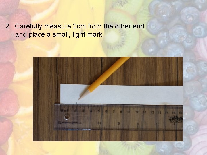 2. Carefully measure 2 cm from the other end and place a small, light