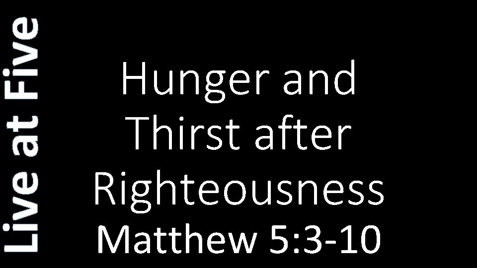 Live at Five Hunger and Thirst after Righteousness Matthew 5: 3 -10 