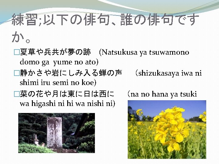 練習; 以下の俳句、誰の俳句です か。 �夏草や兵共が夢の跡　(Natsukusa ya tsuwamono domo ga yume no ato) �静かさや岩にしみ入る蝉の声　（shizukasaya iwa ni