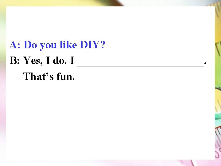 A: Do you like DIY? B: Yes, I do. I ____________. That’s fun. 