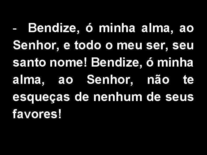 - Bendize, ó minha alma, ao Senhor, e todo o meu ser, seu santo