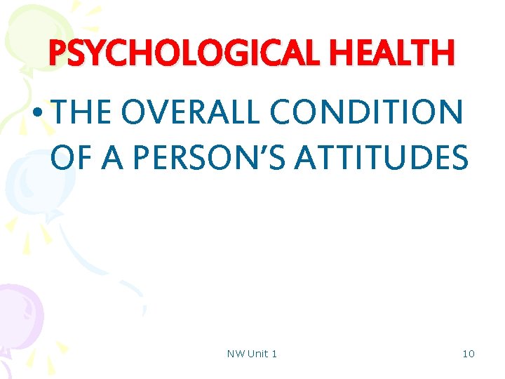 PSYCHOLOGICAL HEALTH • THE OVERALL CONDITION OF A PERSON’S ATTITUDES NW Unit 1 10