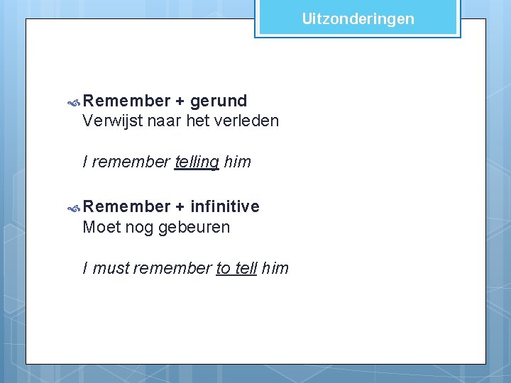 Uitzonderingen Remember + gerund Verwijst naar het verleden I remember telling him Remember +