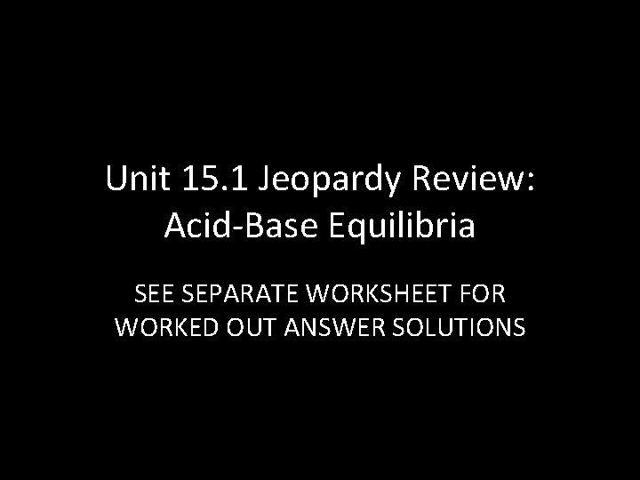Unit 15. 1 Jeopardy Review: Acid-Base Equilibria SEE SEPARATE WORKSHEET FOR WORKED OUT ANSWER