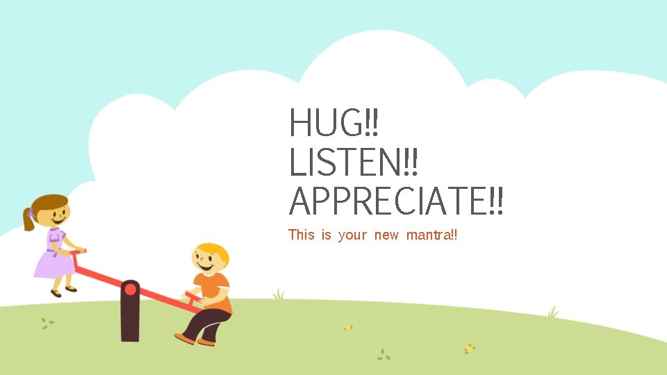 HUG!! LISTEN!! APPRECIATE!! This is your new mantra!! 