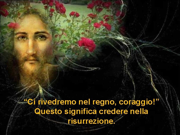 “Ci rivedremo nel regno, coraggio!” Questo significa credere nella risurrezione. 