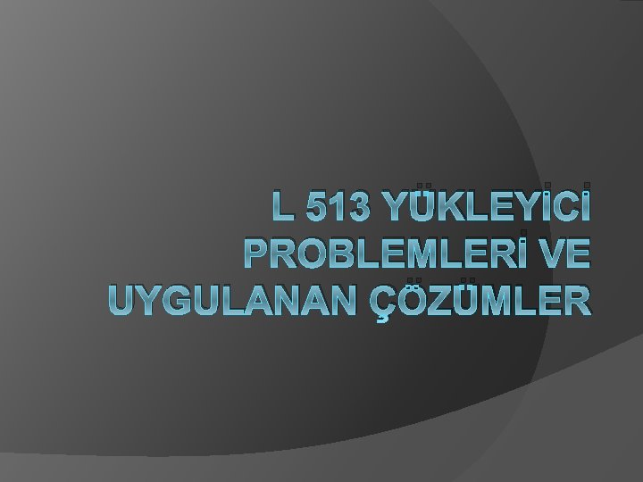 L 513 YÜKLEYİCİ PROBLEMLERİ VE UYGULANAN ÇÖZÜMLER 