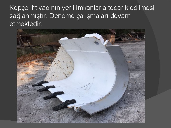 Kepçe ihtiyacının yerli imkanlarla tedarik edilmesi sağlanmıştır. Deneme çalışmaları devam etmektedir. 