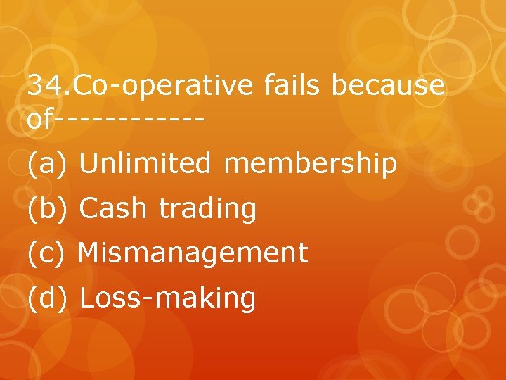 34. Co-operative fails because of------(a) Unlimited membership (b) Cash trading (c) Mismanagement (d) Loss-making