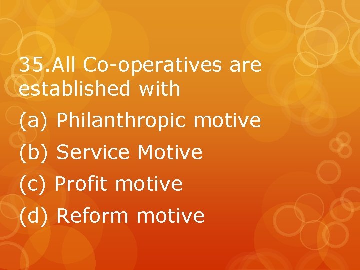 35. All Co-operatives are established with (a) Philanthropic motive (b) Service Motive (c) Profit