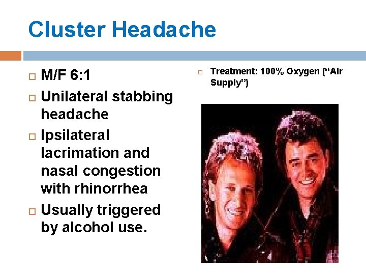 Cluster Headache M/F 6: 1 Unilateral stabbing headache Ipsilateral lacrimation and nasal congestion with Cluster Headache M/F 6: 1 Unilateral stabbing headache Ipsilateral lacrimation and nasal congestion with