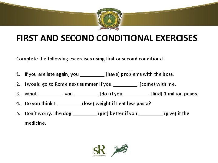 FIRST AND SECONDITIONAL EXERCISES Complete the following excercises using first or seconditional. 1. If FIRST AND SECONDITIONAL EXERCISES Complete the following excercises using first or seconditional. 1. If